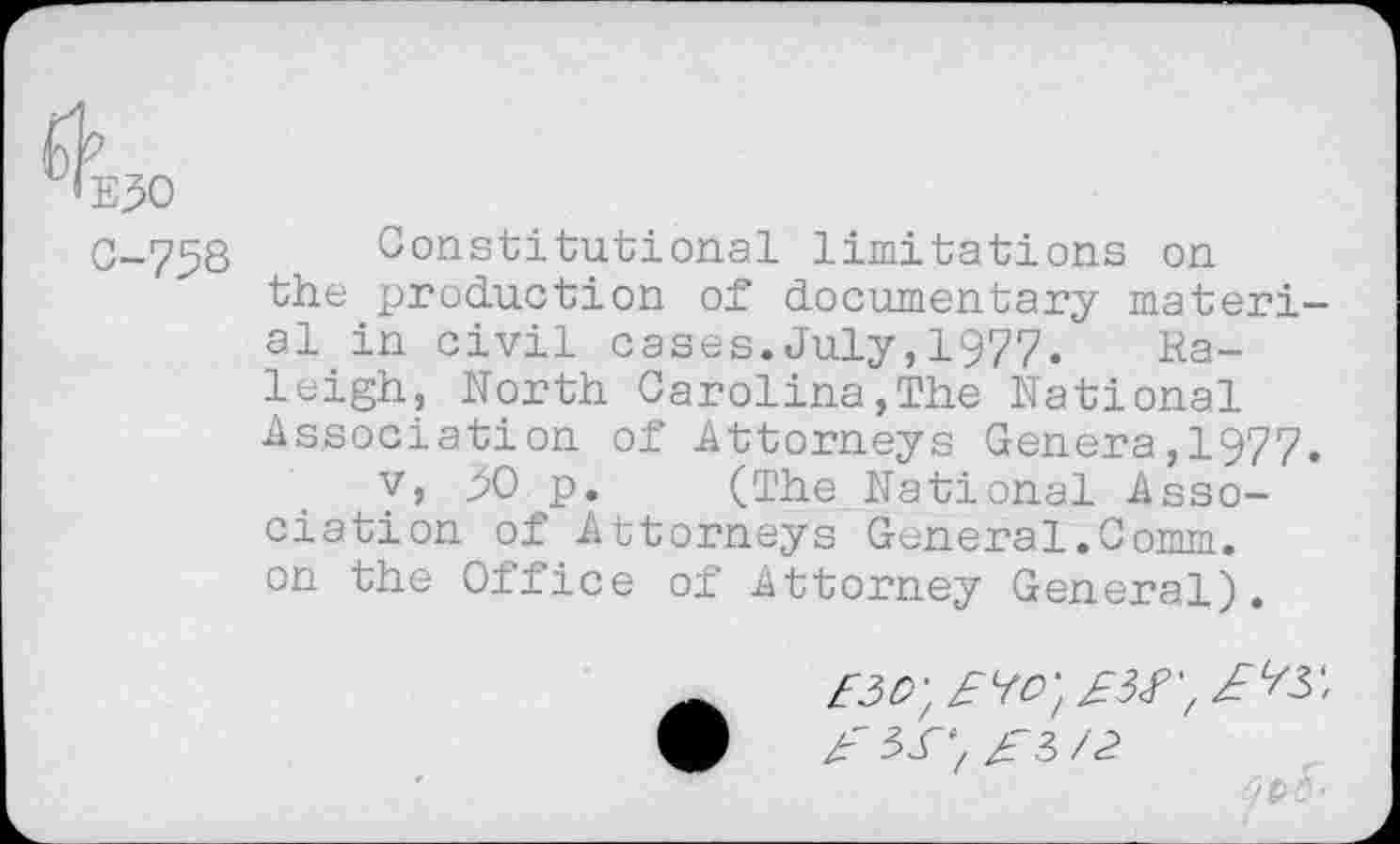 ﻿E30
0-758 Constitutional limitations on the production of documentary materi al in civil cases.July,1977.	Ra-
leigh, North Carolina,The National Association of Attorneys Genera,1977 v, yO p. (The National Association of Attorneys General.Comm, on the Office of Attorney General).
